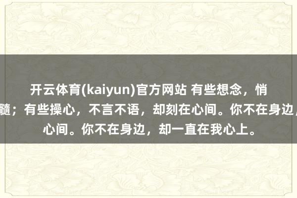 开云体育(kaiyun)官方网站 有些想念，悄然无声，却潜入骨髓；有些操心，不言不语，却刻在心间。你不在身边，却一直在我心上。