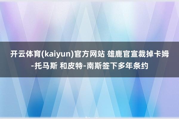 开云体育(kaiyun)官方网站 雄鹿官宣裁掉卡姆-托马斯 和皮特-南斯签下多年条约