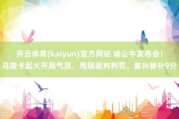 开云体育(kaiyun)官方网站 输公牛发布会！乌度卡起火开局气派，甩锅裁判判罚，复兴替补9分