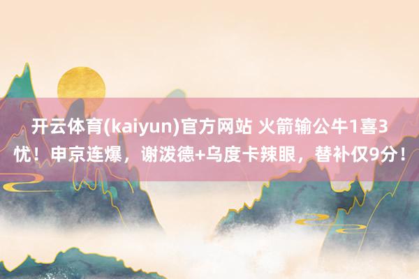 开云体育(kaiyun)官方网站 火箭输公牛1喜3忧！申京连爆，谢泼德+乌度卡辣眼，替补仅9分！