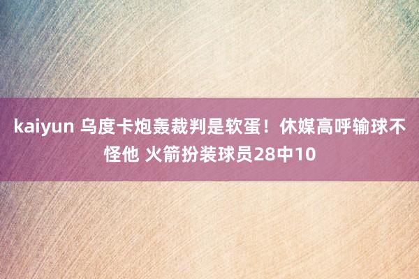 kaiyun 乌度卡炮轰裁判是软蛋！休媒高呼输球不怪他 火箭扮装球员28中10