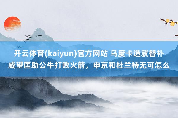 开云体育(kaiyun)官方网站 乌度卡造就替补威望匡助公牛打败火箭，申京和杜兰特无可怎么