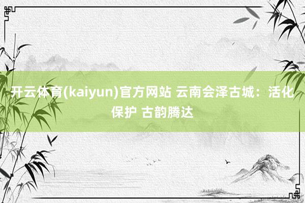 开云体育(kaiyun)官方网站 云南会泽古城：活化保护 古韵腾达