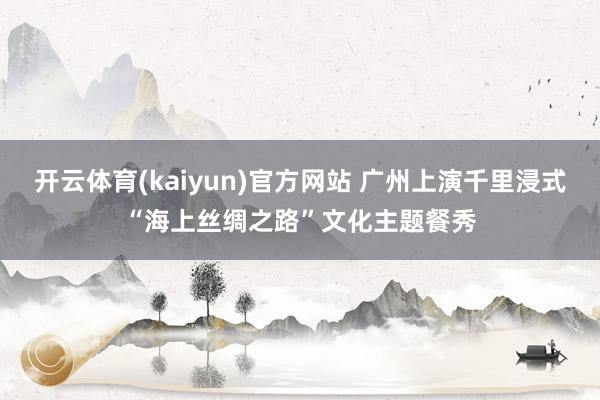 开云体育(kaiyun)官方网站 广州上演千里浸式“海上丝绸之路”文化主题餐秀
