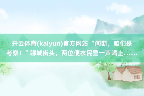 开云体育(kaiyun)官方网站 “间断，咱们是考察！”聊城街头，<a href=