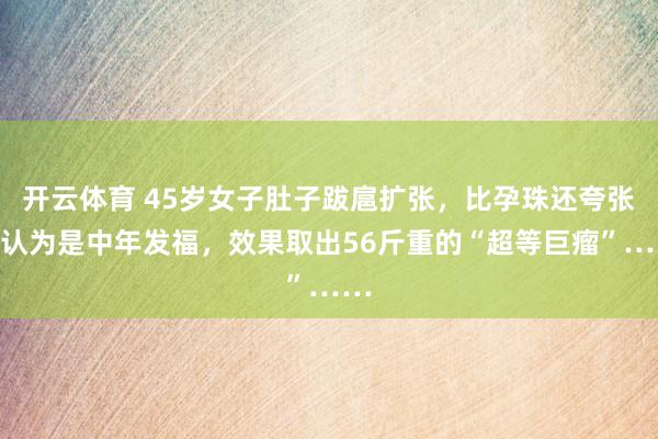 开云体育 45岁女子肚子跋扈扩张，比孕珠还夸张！认为是中年发福，效果取出56斤重的“超等巨瘤”……