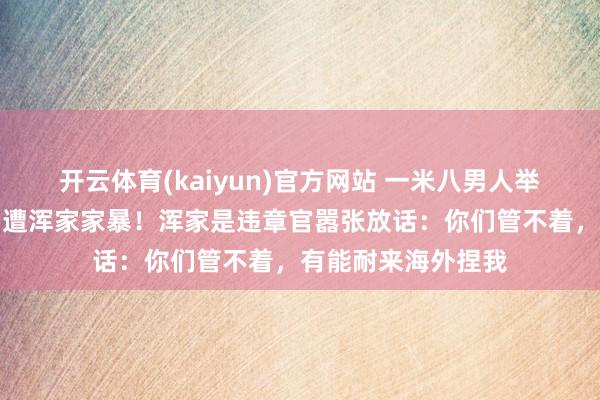开云体育(kaiyun)官方网站 一米八男人举债凑都彩礼，婚后遭浑家家暴！浑家是违章官嚣张放话：你们管不着，有能耐来海外捏我
