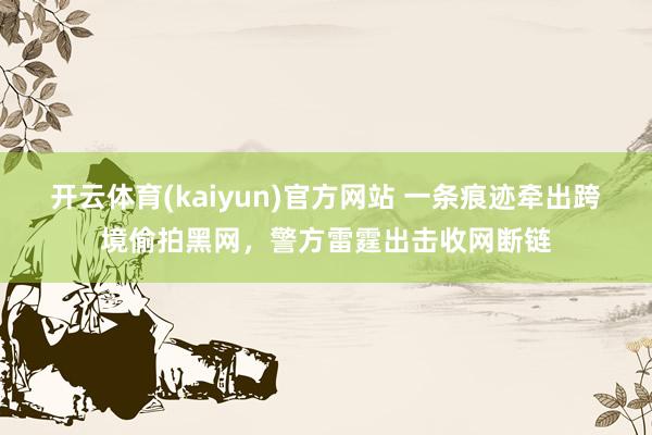 开云体育(kaiyun)官方网站 一条痕迹牵出跨境偷拍黑网，警方雷霆出击收网断链