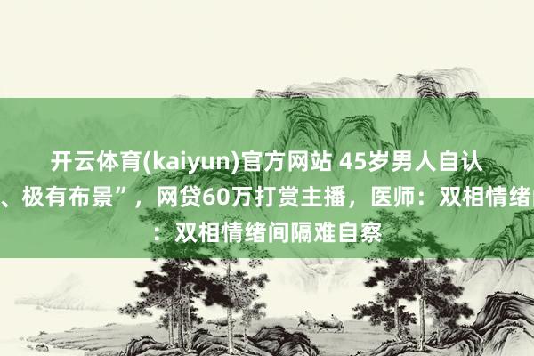 开云体育(kaiyun)官方网站 45岁男人自认“能力轶群、极有布景”，网贷60万打赏主播，医师：双相情绪间隔难自察