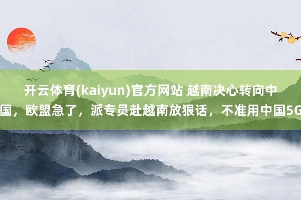 开云体育(kaiyun)官方网站 越南决心转向中国，欧盟急了，派专员赴越南放狠话，不准用中国5G