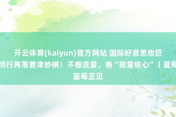 开云体育(kaiyun)官方网站 国际好意思妆巨头在闵行再落要津妙棋！不卷流量，卷“能量核心”丨蓝莓正见