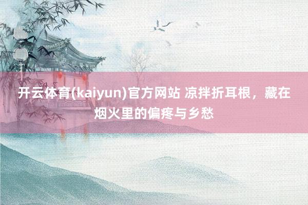 开云体育(kaiyun)官方网站 凉拌折耳根，藏在烟火里的偏疼与乡愁