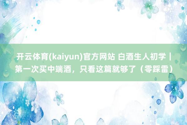开云体育(kaiyun)官方网站 白酒生人初学｜第一次买中端酒，只看这篇就够了（零踩雷）