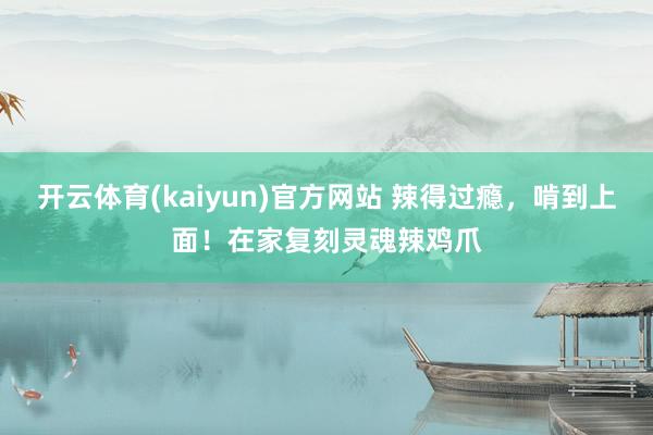 开云体育(kaiyun)官方网站 辣得过瘾，啃到上面！在家复刻灵魂辣鸡爪