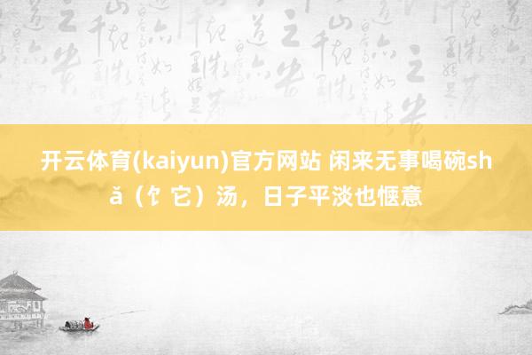 开云体育(kaiyun)官方网站 闲来无事喝碗shǎ（饣它）汤，日子平淡也惬意