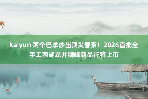 kaiyun 两个巴掌炒出顶尖春茶！2026首批全手工西湖龙井狮峰新品行将上市