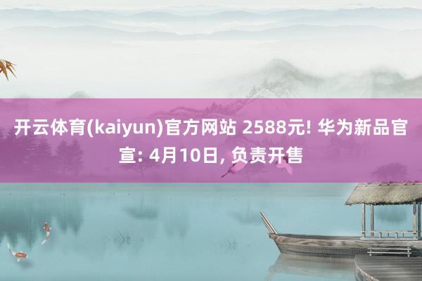 开云体育(kaiyun)官方网站 2588元! 华为新品官宣: 4月10日, 负责开售