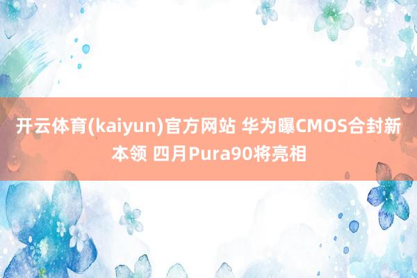 开云体育(kaiyun)官方网站 华为曝CMOS合封新本领 四月Pura90将亮相