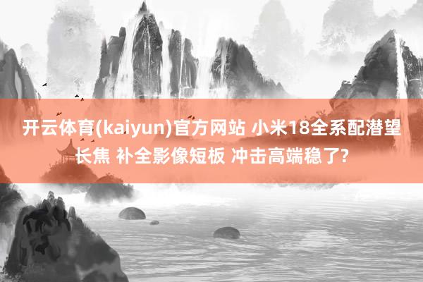 开云体育(kaiyun)官方网站 小米18全系配潜望长焦 补全影像短板 冲击高端稳了?