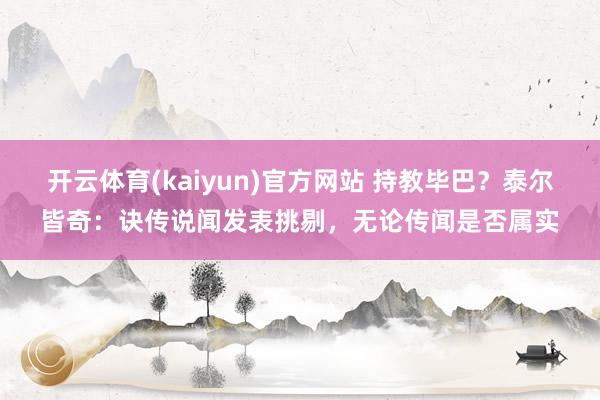 开云体育(kaiyun)官方网站 持教毕巴？泰尔皆奇：诀传说闻发表挑剔，无论传闻是否属实