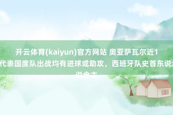 开云体育(kaiyun)官方网站 奥亚萨瓦尔近10次代表国度队出战均有进球或助攻，西班牙队史首东说念主