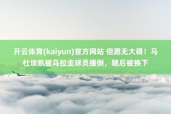 开云体育(kaiyun)官方网站 但愿无大碍！马杜埃凯被乌拉圭球员撞倒，随后被换下