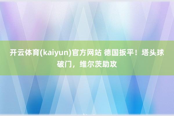 开云体育(kaiyun)官方网站 德国扳平！塔头球破门，维尔茨助攻