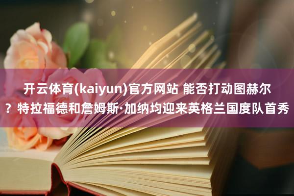 开云体育(kaiyun)官方网站 能否打动图赫尔？特拉福德和詹姆斯·加纳均迎来英格兰国度队首秀