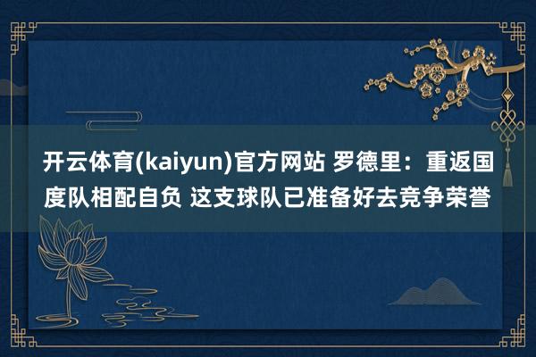 开云体育(kaiyun)官方网站 罗德里：重返国度队相配自负 这支球队已准备好去竞争荣誉