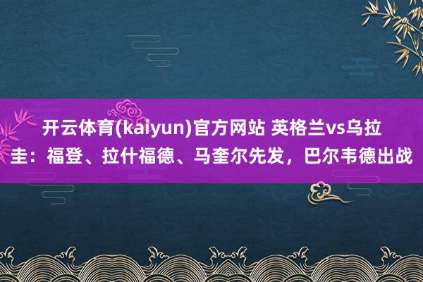 开云体育(kaiyun)官方网站 英格兰vs乌拉圭：福登、拉什福德、马奎尔先发，巴尔韦德出战