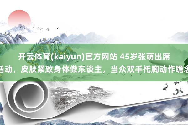 开云体育(kaiyun)官方网站 45岁张萌出席活动，皮肤紧致身体傲东谈主，当众双手托胸动作瞻念