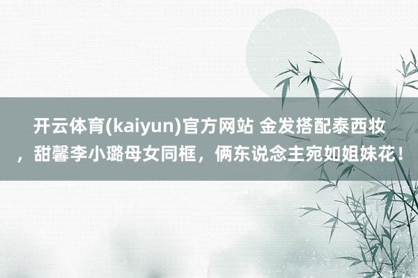 开云体育(kaiyun)官方网站 金发搭配泰西妆，甜馨李小璐母女同框，俩东说念主宛如姐妹花！