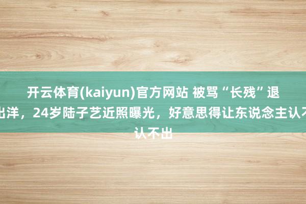 开云体育(kaiyun)官方网站 被骂“长残”退圈出洋，24岁陆子艺近照曝光，好意思得让东说念主认不出