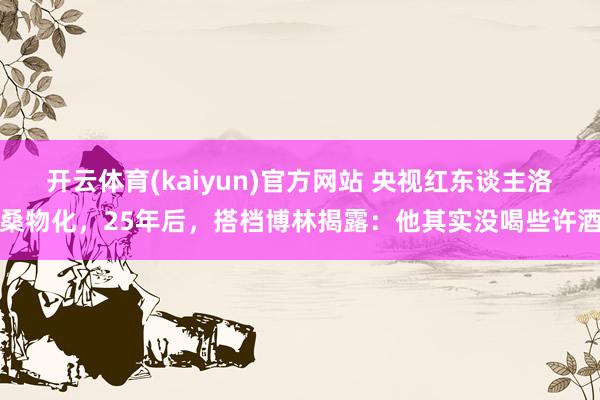 开云体育(kaiyun)官方网站 央视红东谈主洛桑物化，25年后，搭档博林揭露：他其实没喝些许酒