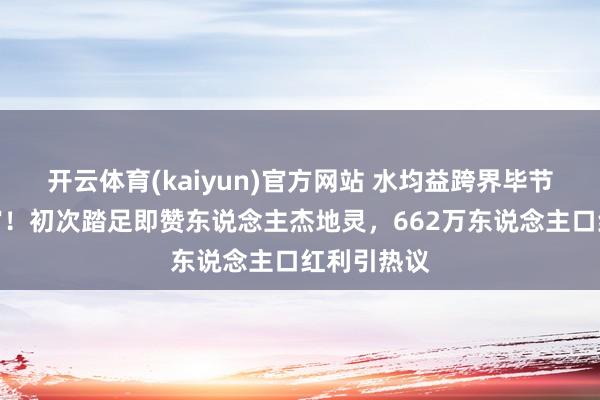 开云体育(kaiyun)官方网站 水均益跨界毕节文旅推选官！初次踏足即赞东说念主杰地灵，662万东说念主口红利引热议