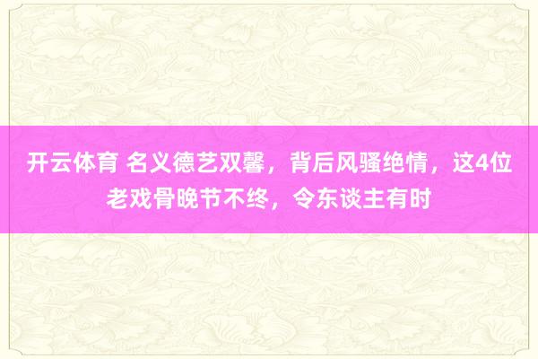 开云体育 名义德艺双馨，背后风骚绝情，这4位老戏骨晚节不终，令东谈主有时