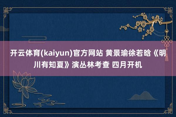 开云体育(kaiyun)官方网站 黄景瑜徐若晗《明川有知夏》演丛林考查 四月开机