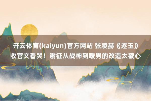 开云体育(kaiyun)官方网站 张凌赫《逐玉》收官文看哭！谢征从战神到暖男的改造太戳心