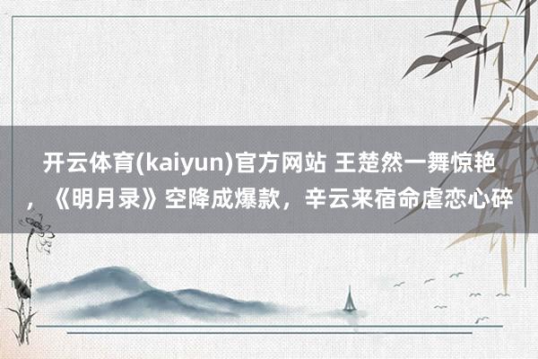 开云体育(kaiyun)官方网站 王楚然一舞惊艳，《明月录》空降成爆款，辛云来宿命虐恋心碎