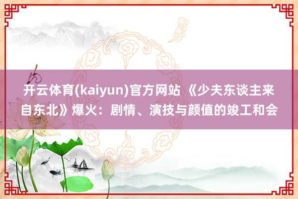 开云体育(kaiyun)官方网站 《少夫东谈主来自东北》爆火：剧情、演技与颜值的竣工和会