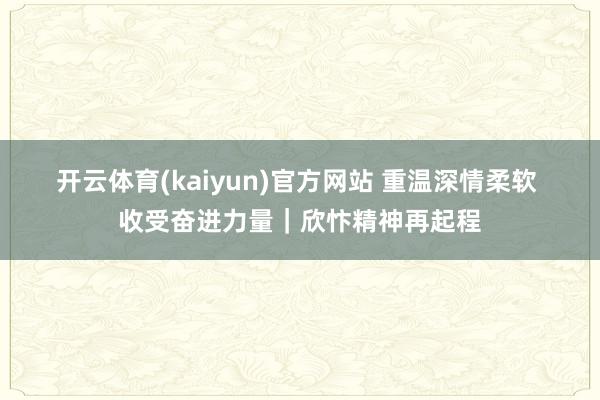 开云体育(kaiyun)官方网站 重温深情柔软 收受奋进力量｜欣忭精神再起程