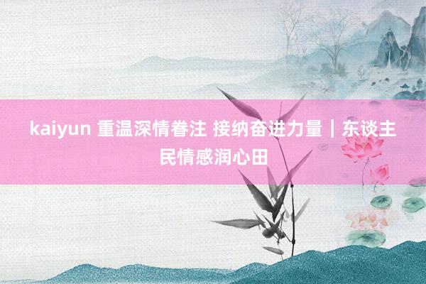 kaiyun 重温深情眷注 接纳奋进力量｜东谈主民情感润心田