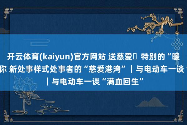 开云体育(kaiyun)官方网站 送慈爱・特别的“暖”给特别的你 新处事样式处事者的“慈爱港湾”｜与电动车一谈“满血回生”