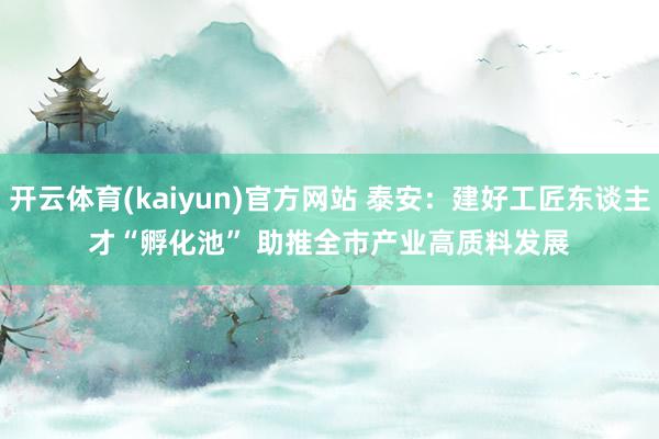 开云体育(kaiyun)官方网站 泰安：建好工匠东谈主才“孵化池” 助推全市产业高质料发展