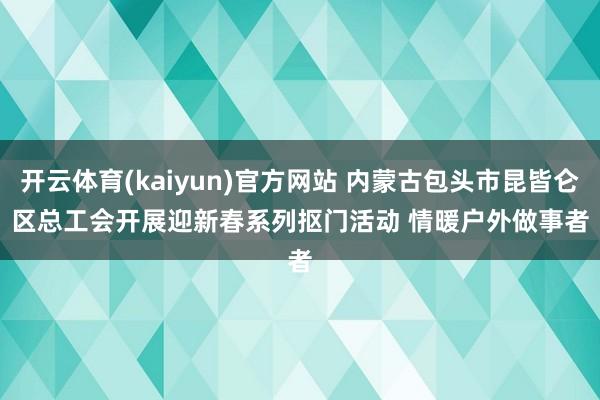 开云体育(kaiyun)官方网站 内蒙古包头市昆皆仑区总工会开展迎新春系列抠门活动 情暖户外做事者