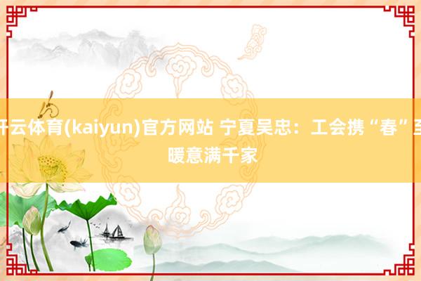 开云体育(kaiyun)官方网站 宁夏吴忠：工会携“春”至 暖意满千家