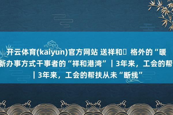 开云体育(kaiyun)官方网站 送祥和・格外的“暖”给格外的你 新办事方式干事者的“祥和港湾”｜3年来，工会的帮扶从未“断线”