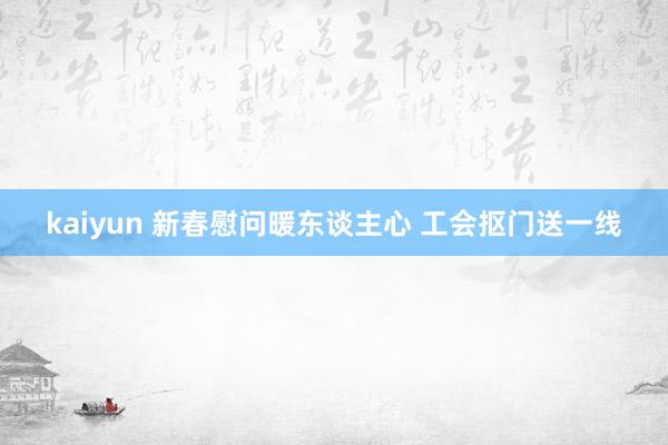 kaiyun 新春慰问暖东谈主心 工会抠门送一线