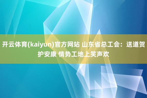 开云体育(kaiyun)官方网站 山东省总工会：送道贺护安康 情势工地上笑声欢