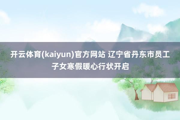 开云体育(kaiyun)官方网站 辽宁省丹东市员工子女寒假暖心行状开启